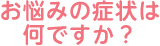 お悩みの症状は何ですか？